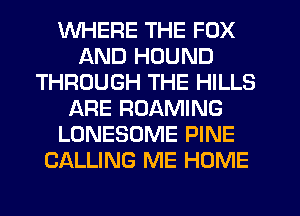 WHERE THE FOX
AND HDUND
THROUGH THE HILLS
ARE ROAMING
LONESOME PINE
CALLING ME HOME