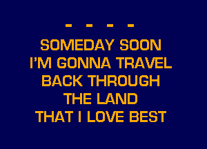 SOMEDAY SOON
I'M GONNA TRAVEL
BACK THROUGH
THE LAND
THAT I LOVE BEST