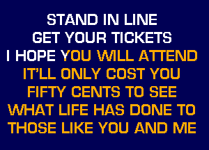STAND IN LINE
GET YOUR TICKETS
I HOPE YOU WILL ATTEND
IT'LL ONLY COST YOU
FIFTY CENTS TO SEE
WHAT LIFE HAS DONE TO
THOSE LIKE YOU AND ME