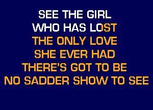 SEE THE GIRL
WHO HAS LOST
THE ONLY LOVE
SHE EVER HAD
THERE'S GOT TO BE
N0 SADDER SHOW TO SEE
