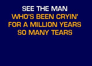 SEE THE MAN
WHO'S BEEN CRYIN'
FOR A MILLION YEARS
SO MANY TEARS