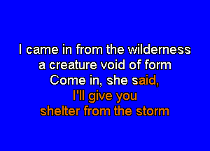 I came in from the wilderness
a creature void of form

Come in, she said,
I'll give you
shelter from the storm
