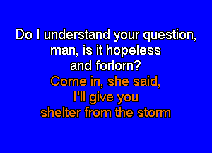 Do I understand your question,
man, is it hopeless
and forlorn?

Come in, she said,
I'll give you
shelter from the storm