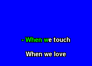 - When we touch

When we love