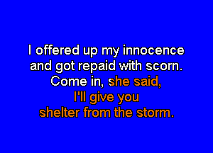 I offered up my innocence
and got repaid with scorn.

Come in, she said,
I'll give you
shelter from the storm.