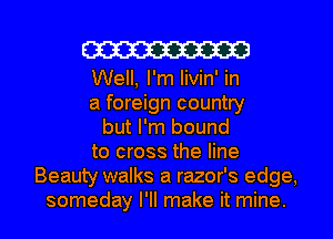 W313
Well, I'm livin' in
a foreign country
but I'm bound
to cross the line
Beauty walks a razor's edge,
someday I'll make it mine.