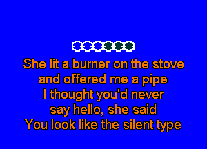 W

She lit a burner on the stove
and offered me a pipe
I thought you'd never
say hello, she said

You look like the silent type I