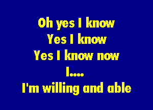 Oh yes I know
Yesl know

Yes I know now
l....
I'm willing and able