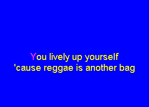 You lively up yourself
'cause reggae is another bag