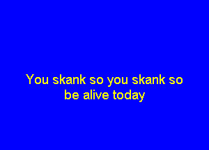 You skank so you skank so
be alive today
