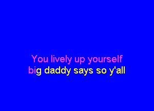 You lively up yourself
big daddy says so y'all