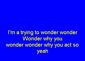 I'm a trying to wonder wonder
Wonder why you
wonder wonder why you act so
yeah