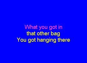 What you got in

that other bag
You got hanging there