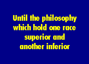 Unlil the philosophy
which hold one race

superim and
another inlerimr
