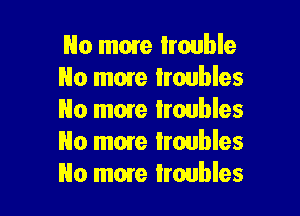 No more trouble
No mare troubles

No man Iroubles
No more troubles
No more troubles