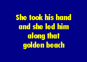 She took his hand
and slte led him

along Ihul
golden beach