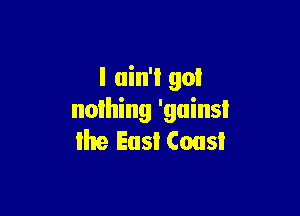 I ain't got

nolhing 'guinsi
the East Cousl