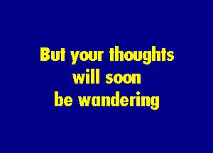 But your thoughts

will 5mm
be wandering