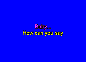 Baby...

How can you say