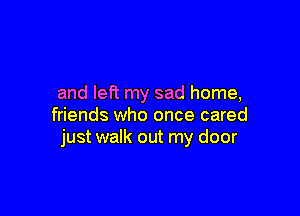 and left my sad home,

friends who once cared
just walk out my door
