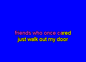 friends who once cared
just walk out my door
