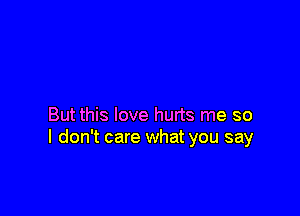 But this love hurts me so
I don't care what you say