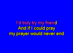 I'd truly try my friend

And if I could pray
my prayer would never end