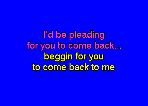 I'd be pleading
for you to come back...

beggin for you
to come back to me