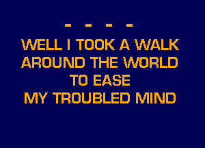 WELL I TOOK A WALK
AROUND THE WORLD
T0 EASE
MY TROUBLED MIND