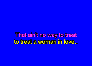 That ain't no way to treat
to treat a woman in love..