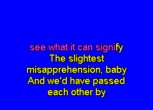 see what it can signify

The slightest
misapprehension, baby
And we'd have passed

each other by