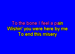 To the bone I feel a pain

Wishin' you were here by me
To end this misery