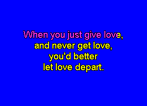 When you just give love,
and never get love,

you'd better
let love depart.