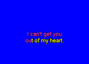 I can't get you
out of my heart.