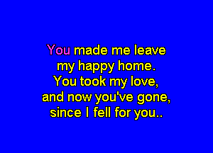 You made me leave
my happy home.

You took my love,
and now you've gone,
since I fell for you..