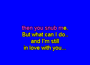 then you snub me.

Butwhat can I do..
and I'm still
in love with you...