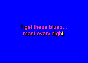 I getthese blues...

most every night,