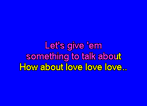 Let's give 'em

something to talk about
How about love love love..