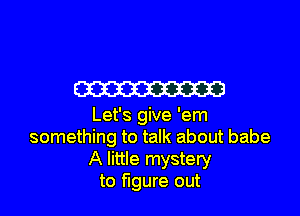 m

Let's give 'em
something to talk about babe
A little mystery
to figure out