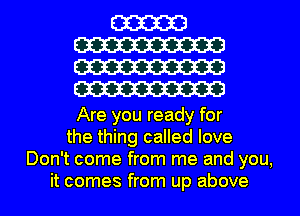 W
W
W
cm

Are you ready for
the thing called love
Don't come from me and you,
it comes from up above