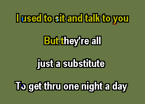 I used to sit and talk to you
But they're all

just a substitute

To get thru one night a day