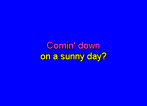 Comin' down

on a sunny day?