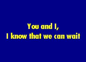 You and I,

I know that we can wait