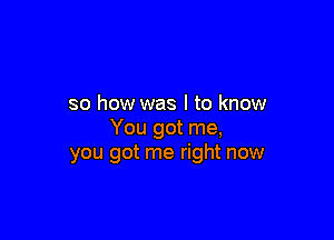 so how was I to know

You got me,
you got me right now