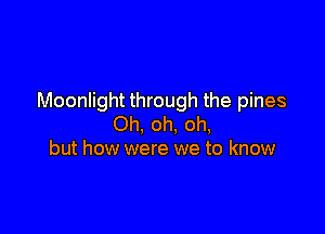 Moonlight through the pines

Oh, oh, oh,
but how were we to know