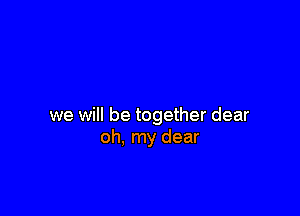 we will be together dear
oh, my dear