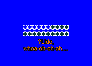 W

W
?Lido,
whoa-oh-oh-oh....