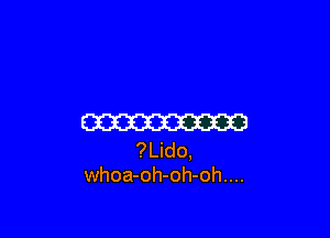 W
?Lido,
whoa-oh-oh-oh....