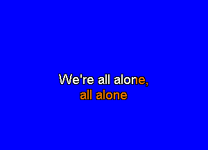 We're all alone,
all alone