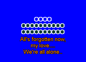 All's forgotten now,
my love....
We're all alone..